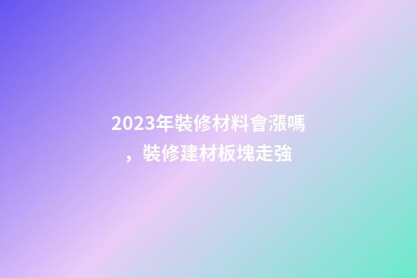 2023年裝修材料會漲嗎，裝修建材板塊走強